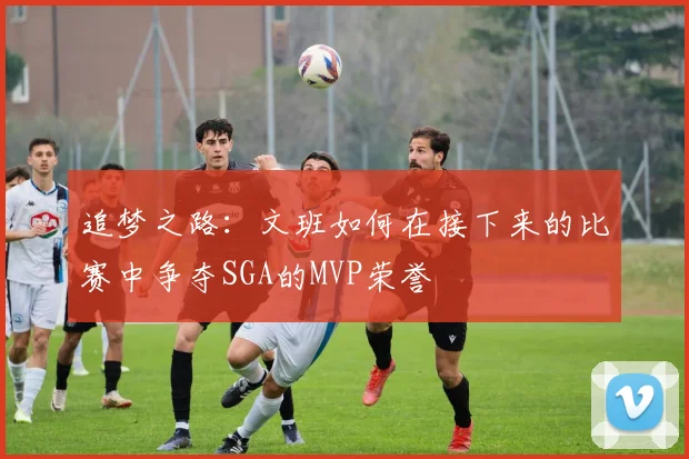 追梦之路：文班如何在接下来的比赛中争夺SGA的MVP荣誉