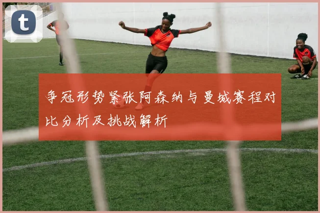 争冠形势紧张阿森纳与曼城赛程对比分析及挑战解析
