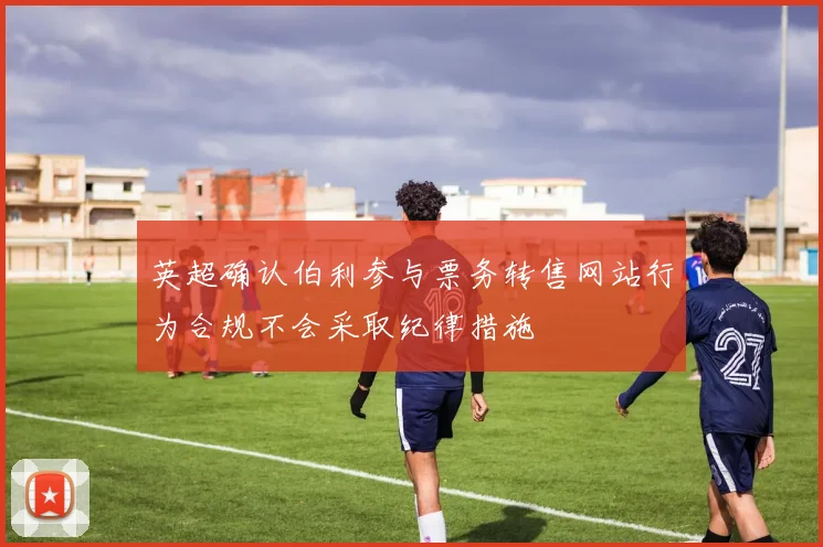 英超确认伯利参与票务转售网站行为合规不会采取纪律措施