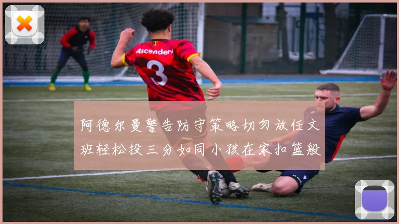 阿德尔曼警告防守策略切勿放任文班轻松投三分如同小孩在家扣篮般轻松