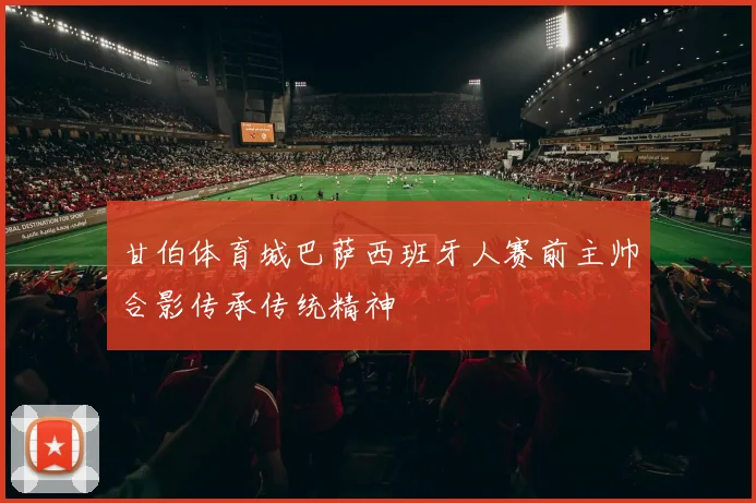 甘伯体育城巴萨西班牙人赛前主帅合影传承传统精神