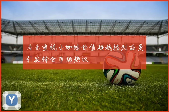 马竞重视小蜘蛛价值超越格列兹曼引发转会市场热议