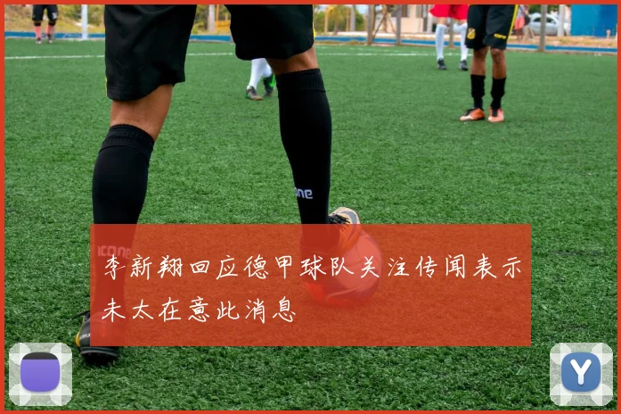 李新翔回应德甲球队关注传闻表示未太在意此消息
