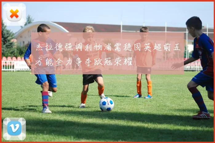 杰拉德强调利物浦需稳固英超前五方能全力争夺欧冠荣耀