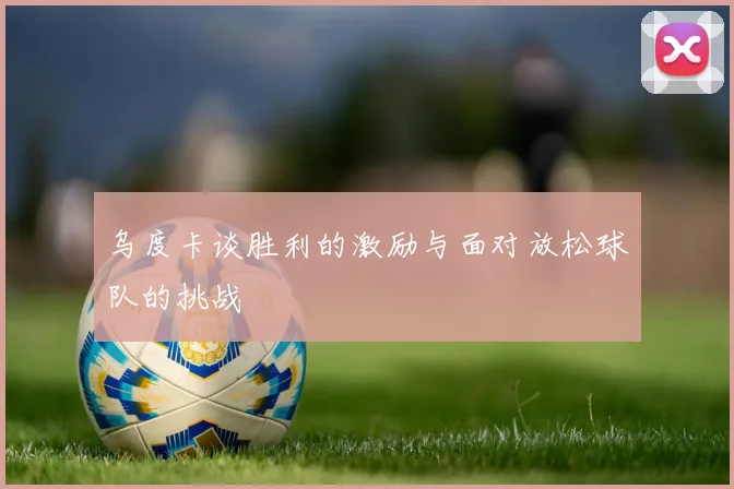 乌度卡谈胜利的激励与面对放松球队的挑战
