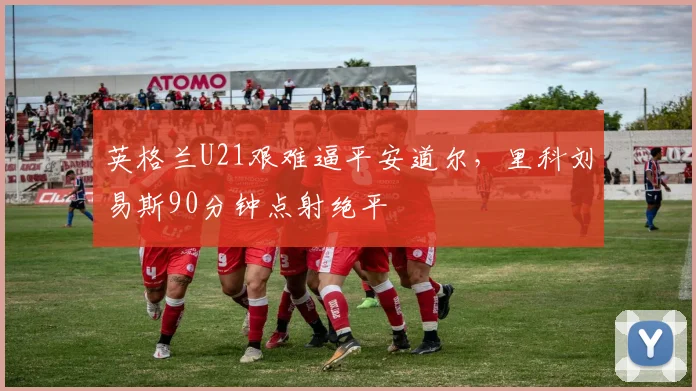 英格兰U21艰难逼平安道尔，里科刘易斯90分钟点射绝平