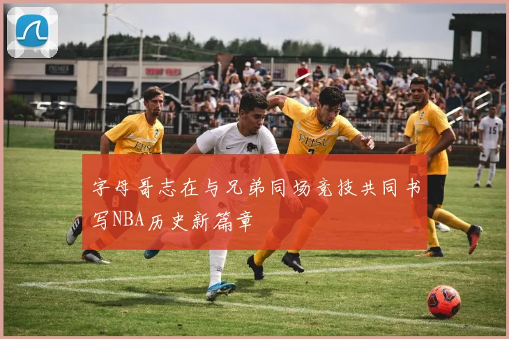 字母哥志在与兄弟同场竞技共同书写NBA历史新篇章