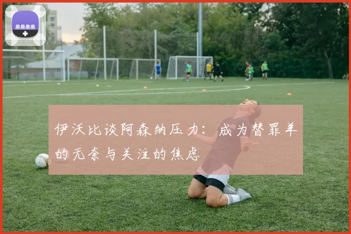 伊沃比谈阿森纳压力：成为替罪羊的无奈与关注的焦虑